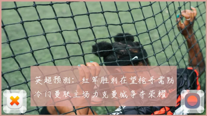英超预测：红军胜利在望枪手需防冷门曼联主场力克曼城争夺荣耀