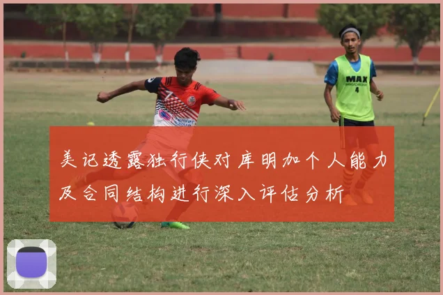 美记透露独行侠对库明加个人能力及合同结构进行深入评估分析
