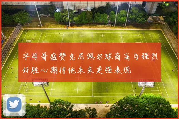 字母哥盛赞克尼佩尔球商高与强烈好胜心期待他未来更强表现