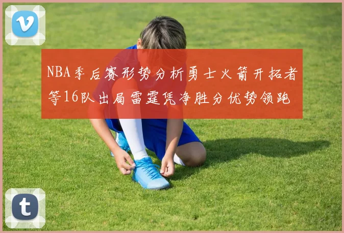 NBA季后赛形势分析勇士火箭开拓者等16队出局雷霆凭净胜分优势领跑