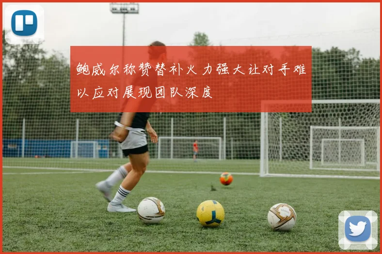 鲍威尔称赞替补火力强大让对手难以应对展现团队深度