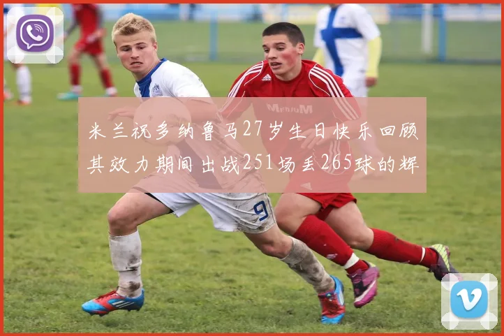米兰祝多纳鲁马27岁生日快乐回顾其效力期间出战251场丢265球的辉煌历程