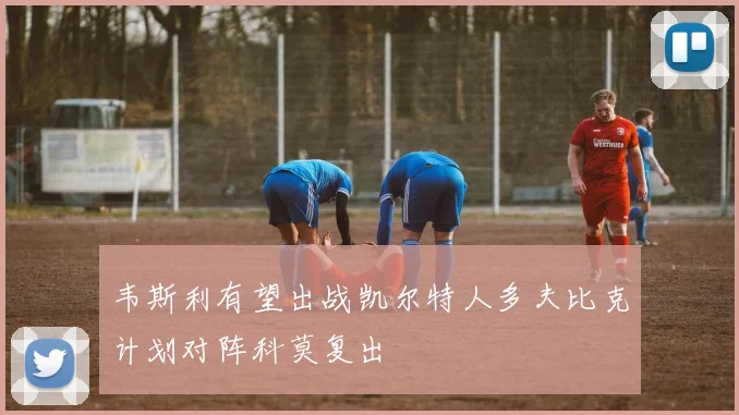 韦斯利有望出战凯尔特人多夫比克计划对阵科莫复出