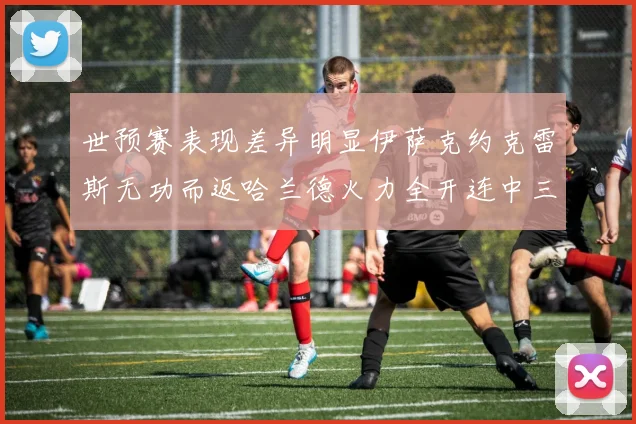 世预赛表现差异明显伊萨克约克雷斯无功而返哈兰德火力全开连中三元