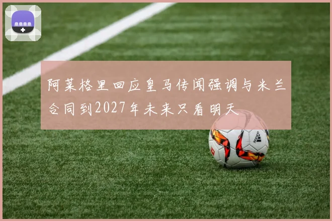 阿莱格里回应皇马传闻强调与米兰合同到2027年未来只看明天