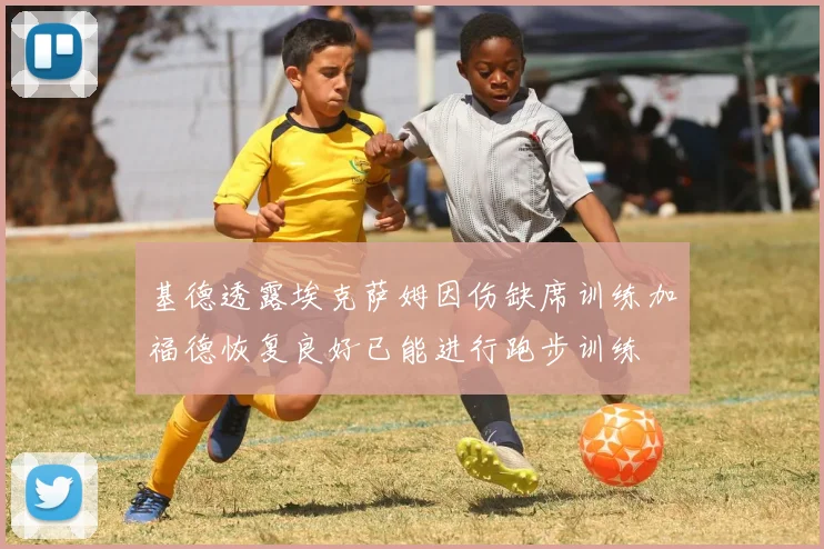 基德透露埃克萨姆因伤缺席训练加福德恢复良好已能进行跑步训练