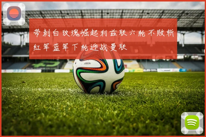 带刺白玫瑰崛起利兹联六轮不败斩红军蓝军下轮迎战曼联