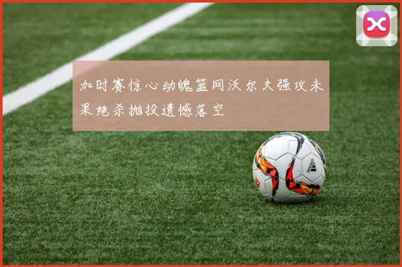 加时赛惊心动魄篮网沃尔夫强攻未果绝杀抛投遗憾落空