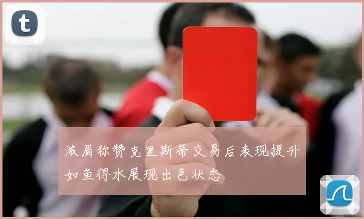 浓眉称赞克里斯蒂交易后表现提升如鱼得水展现出色状态