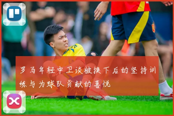罗马年轻中卫谈被换下后的坚持训练与为球队贡献的喜悦