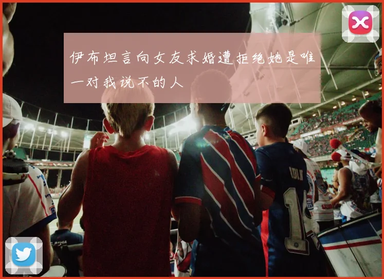伊布坦言向女友求婚遭拒绝她是唯一对我说不的人