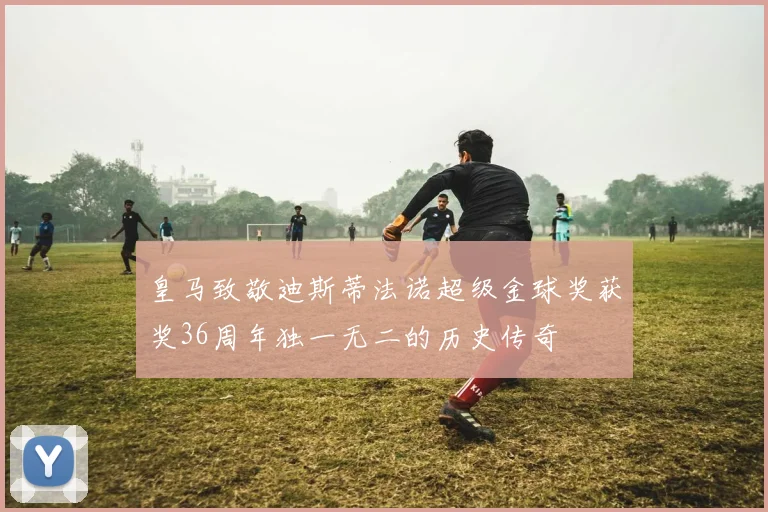 皇马致敬迪斯蒂法诺超级金球奖获奖36周年独一无二的历史传奇