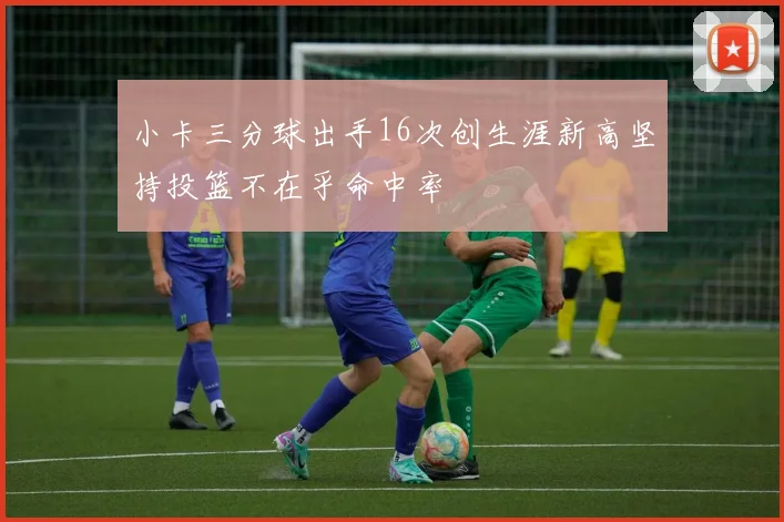 小卡三分球出手16次创生涯新高坚持投篮不在乎命中率