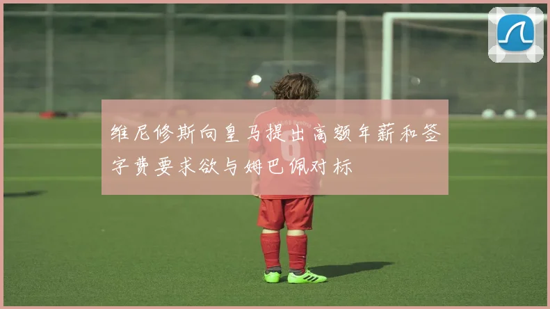 维尼修斯向皇马提出高额年薪和签字费要求欲与姆巴佩对标